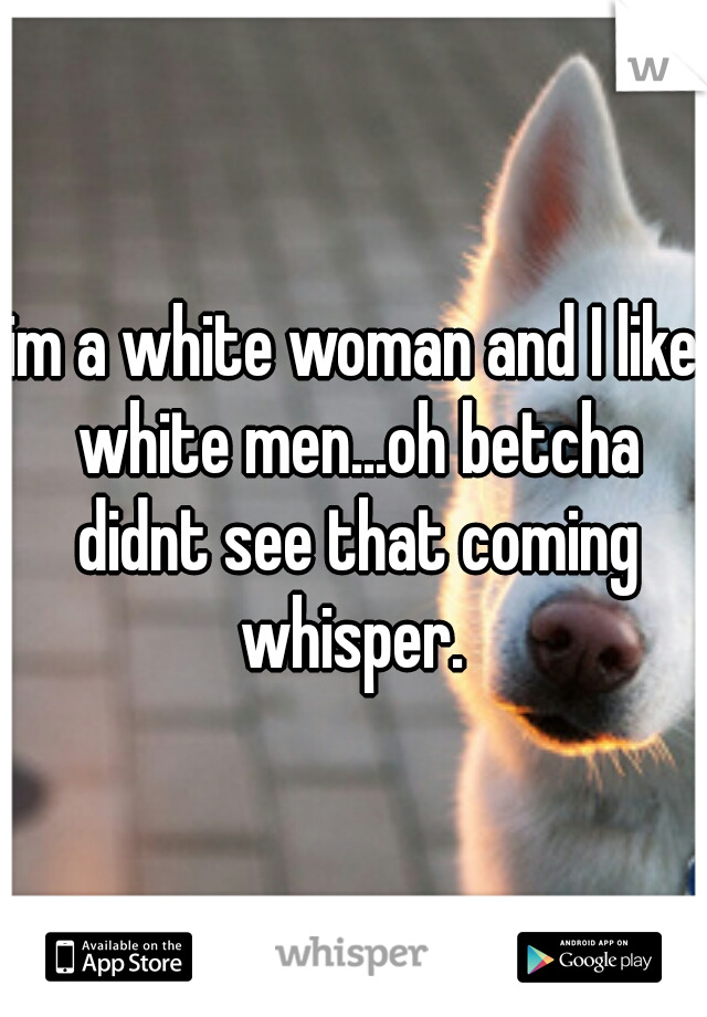 im a white woman and I like white men...oh betcha didnt see that coming whisper. 