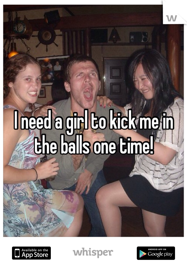 I need a girl to kick me in the balls one time!