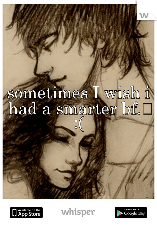 sometimes I wish i had a smarter bf.
 :( 