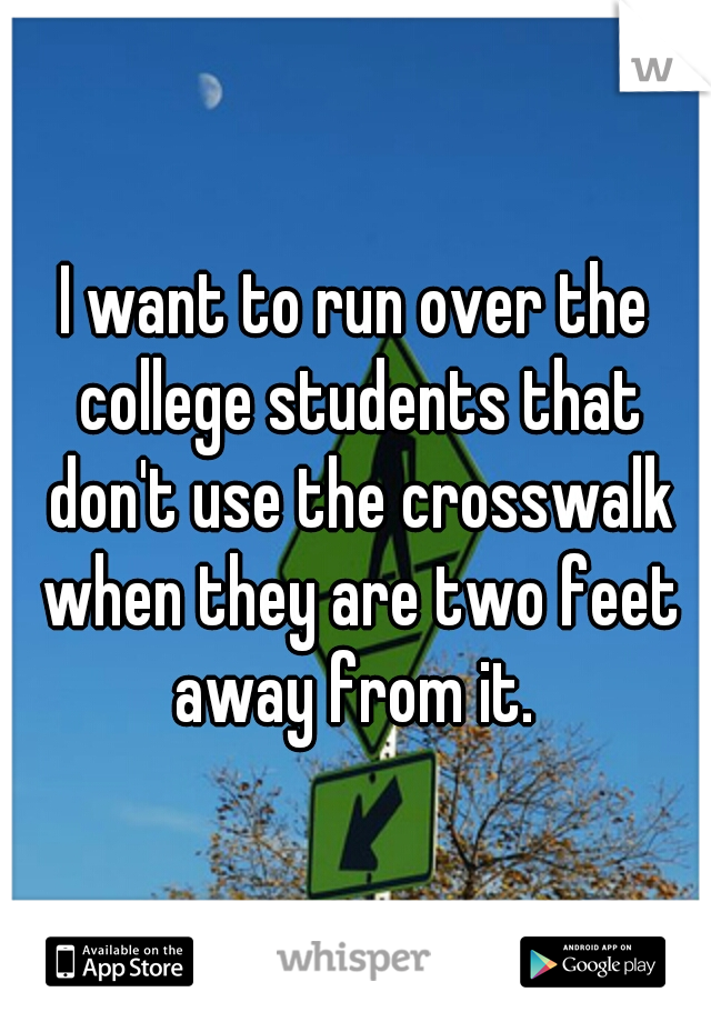 I want to run over the college students that don't use the crosswalk when they are two feet away from it. 