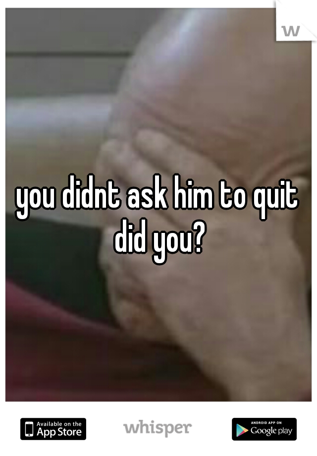 you didnt ask him to quit did you?