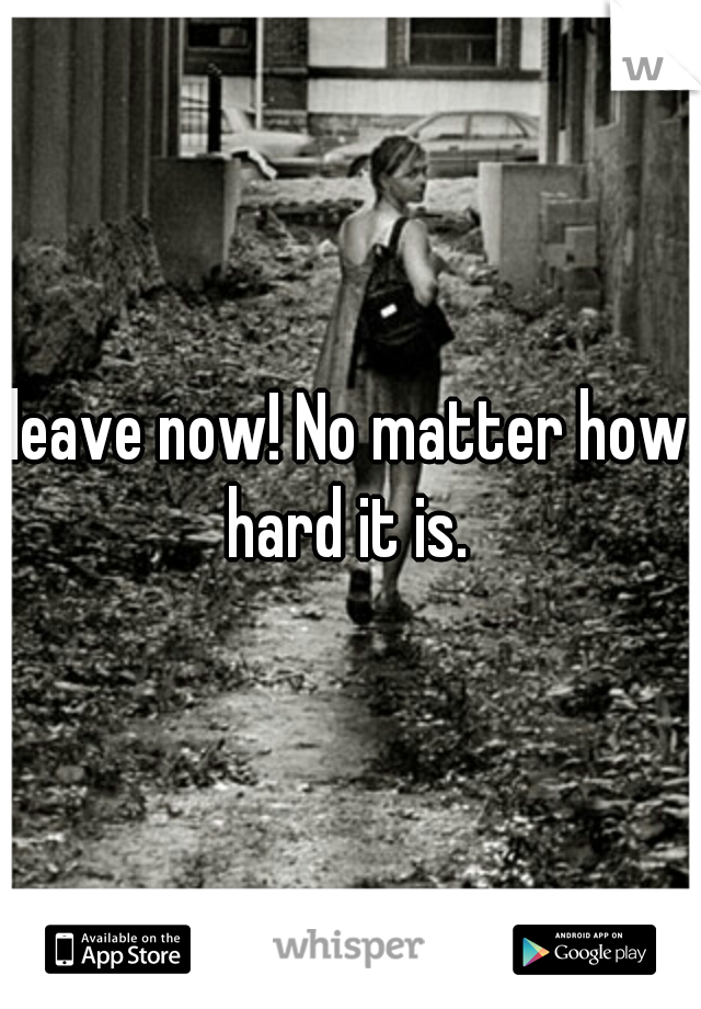 leave now! No matter how hard it is. 