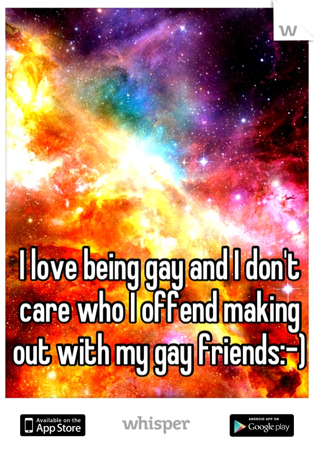 I love being gay and I don't care who I offend making out with my gay friends:-)