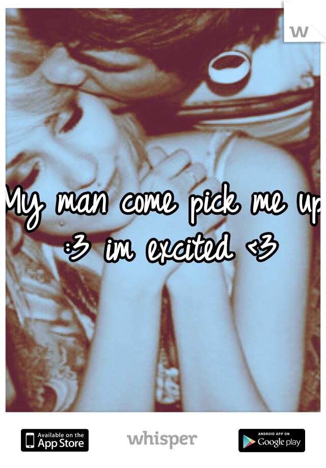My man come pick me up :3 im excited <3