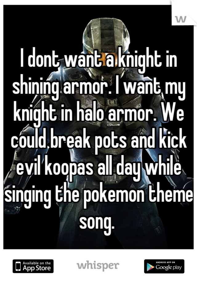 I dont want a knight in shining armor. I want my knight in halo armor. We could break pots and kick evil koopas all day while singing the pokemon theme song. 