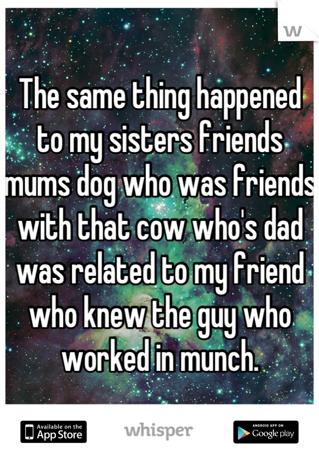 The same thing happened to my sisters friends mums dog who was friends with that cow who's dad was related to my friend who knew the guy who worked in munch.