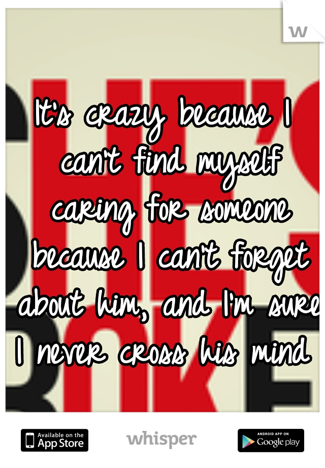 It's crazy because I can't find myself caring for someone because I can't forget about him, and I'm sure I never cross his mind 