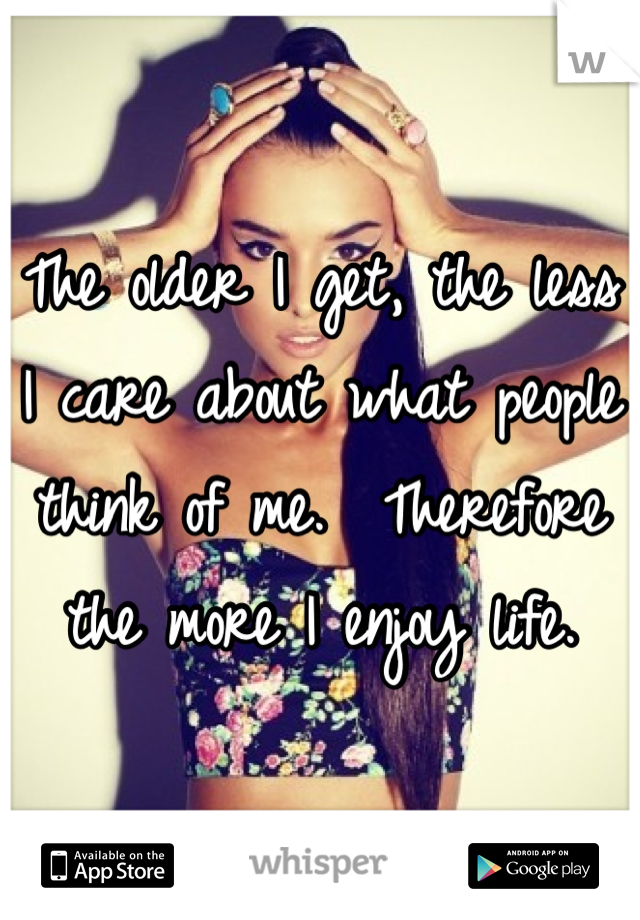 The older I get, the less I care about what people think of me.  Therefore the more I enjoy life.