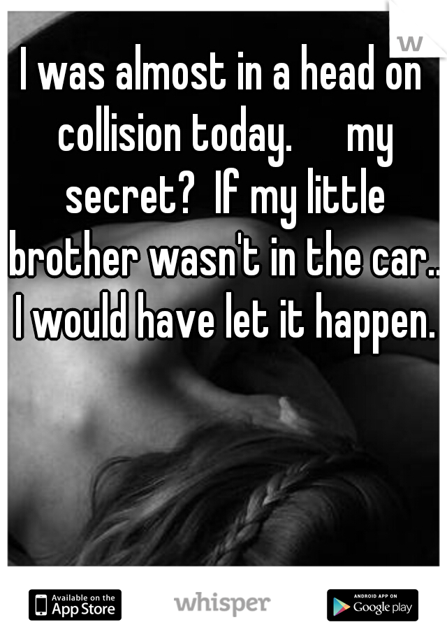 I was almost in a head on collision today. 

my secret?  If my little brother wasn't in the car.. I would have let it happen.