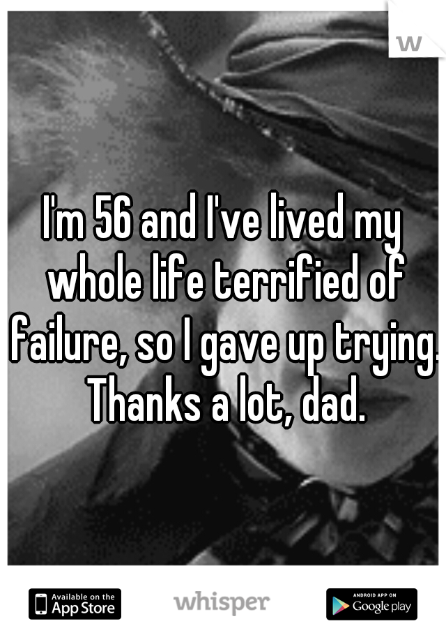 I'm 56 and I've lived my whole life terrified of failure, so I gave up trying. Thanks a lot, dad.