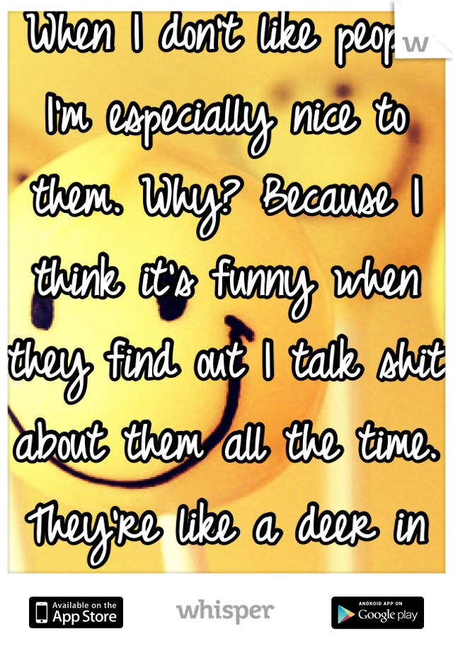 When I don't like people I'm especially nice to them. Why? Because I think it's funny when they find out I talk shit about them all the time. They're like a deer in head lights. 