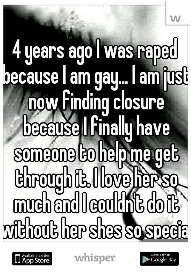 4 years ago I was raped because I am gay... I am just now finding closure because I finally have someone to help me get through it. I love her so much and I couldn't do it without her shes so special