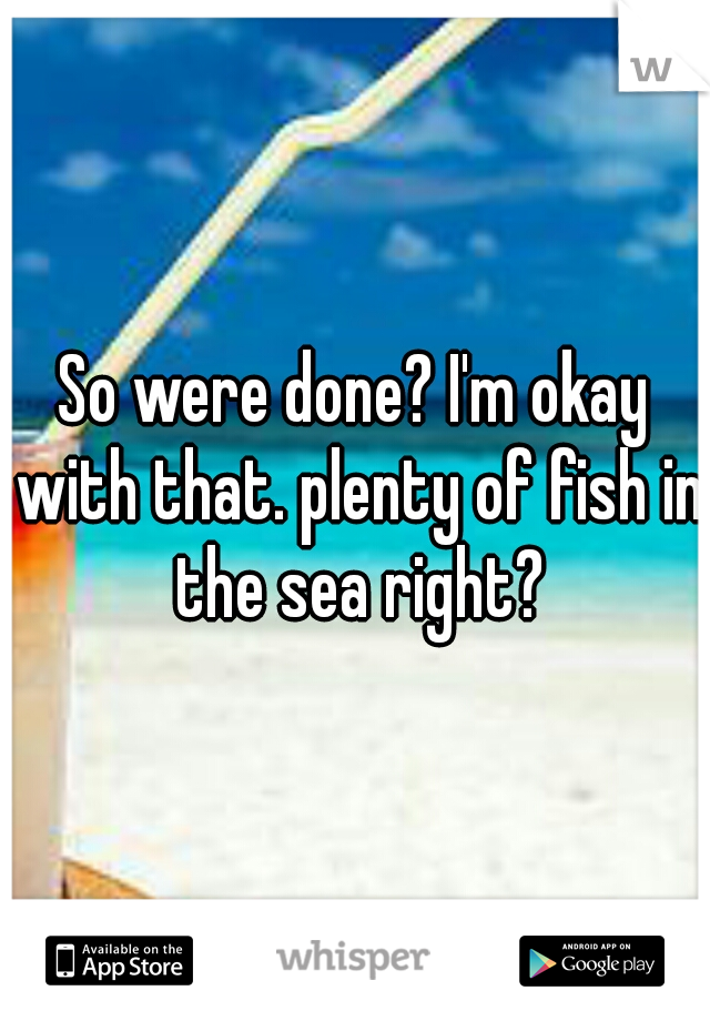 So were done? I'm okay with that. plenty of fish in the sea right?
