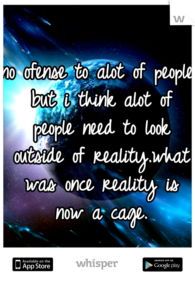 no ofense to alot of people but i think alot of people need to look outside of reality.what was once reality is now a cage.