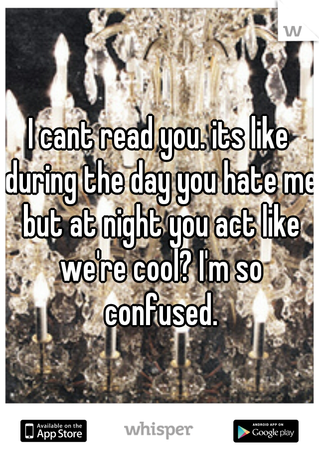 I cant read you. its like during the day you hate me but at night you act like we're cool? I'm so confused.