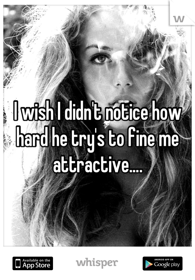 I wish I didn't notice how hard he try's to fine me attractive....