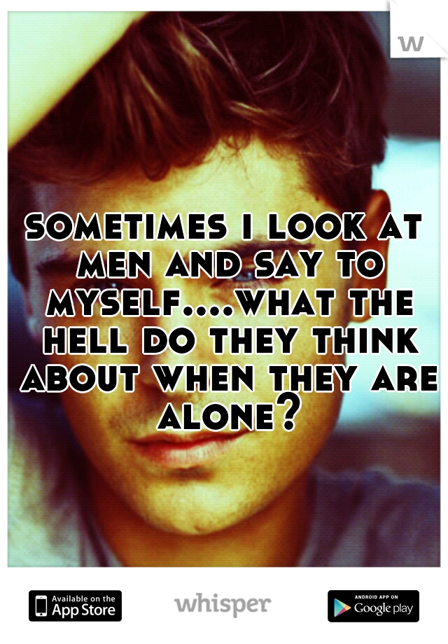 sometimes i look at men and say to myself....what the hell do they think about when they are alone?