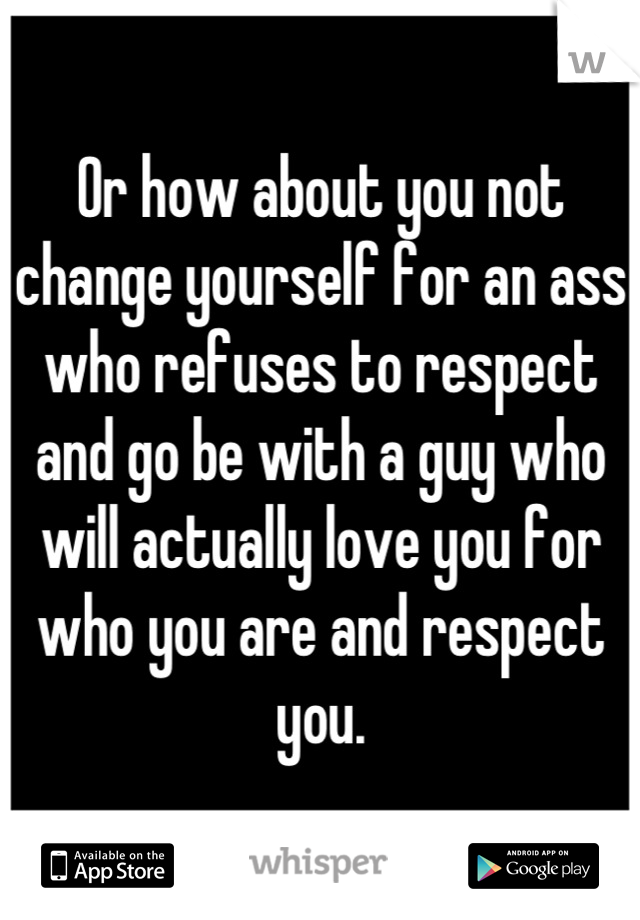 Or how about you not change yourself for an ass who refuses to respect and go be with a guy who will actually love you for who you are and respect you.