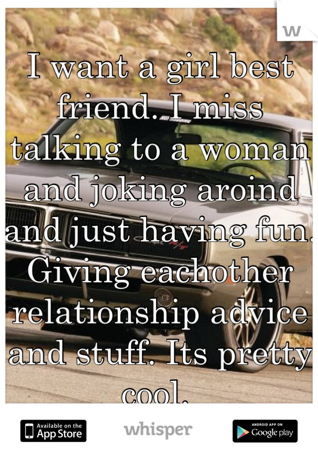I want a girl best friend. I miss talking to a woman and joking aroind and just having fun. Giving eachother relationship advice and stuff. Its pretty cool. 