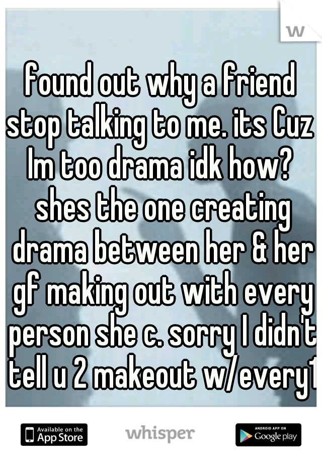found out why a friend stop talking to me. its Cuz  Im too drama idk how?  shes the one creating drama between her & her gf making out with every person she c. sorry I didn't tell u 2 makeout w/every1