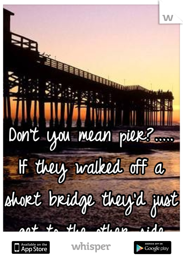 Don't you mean pier?..... If they walked off a short bridge they'd just get to the other side