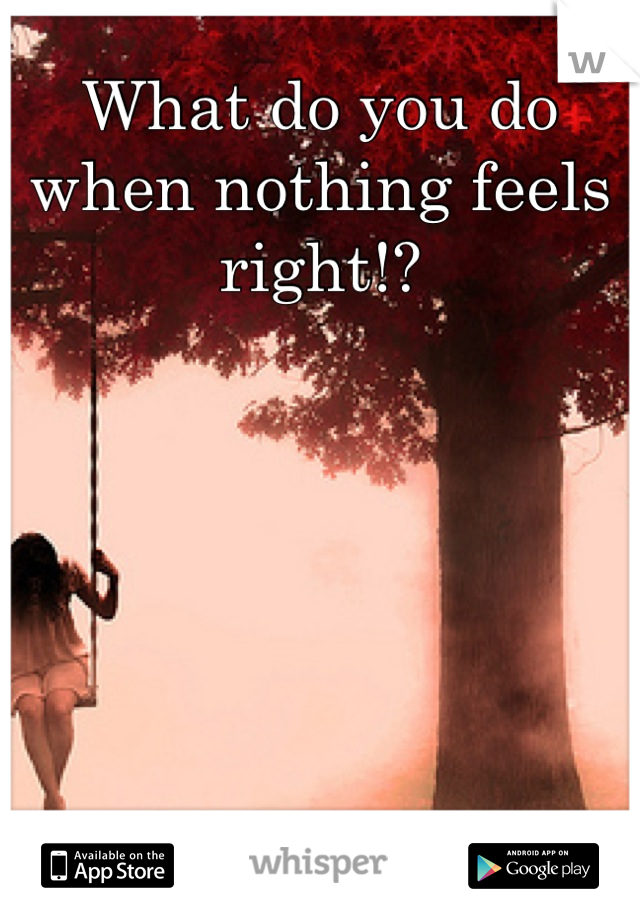 What do you do when nothing feels right!?