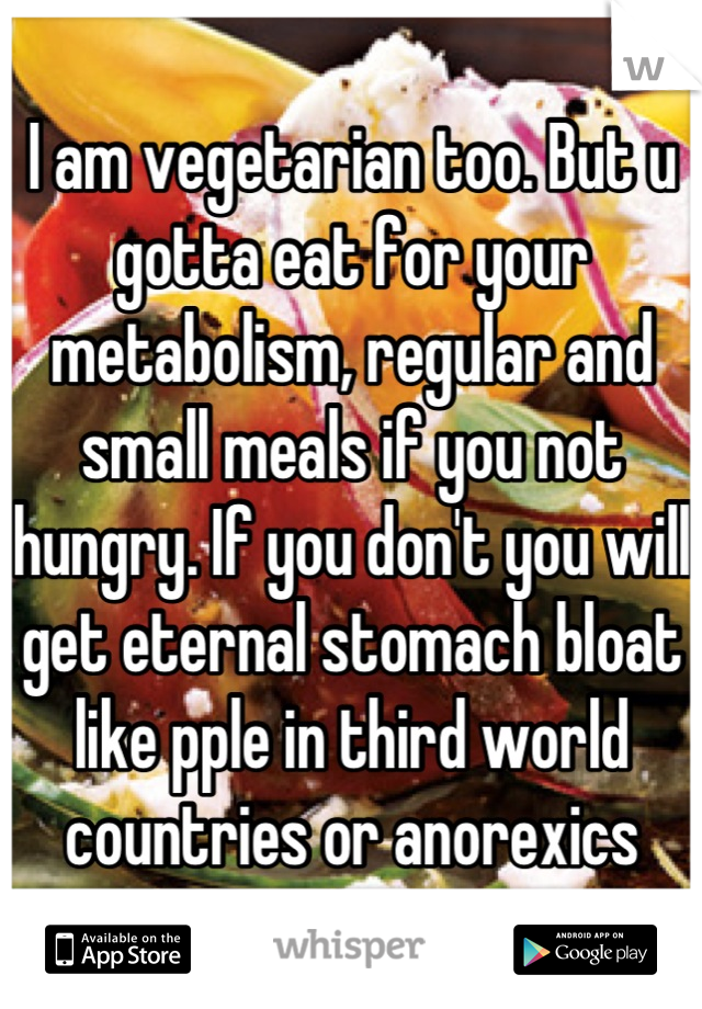 I am vegetarian too. But u gotta eat for your metabolism, regular and small meals if you not hungry. If you don't you will get eternal stomach bloat like pple in third world countries or anorexics