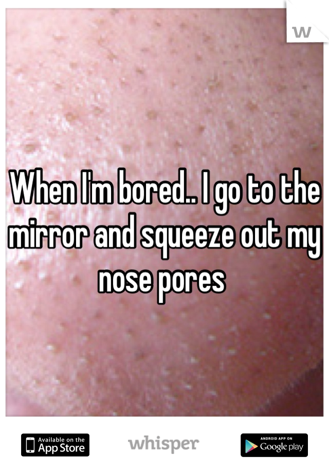 When I'm bored.. I go to the mirror and squeeze out my nose pores 