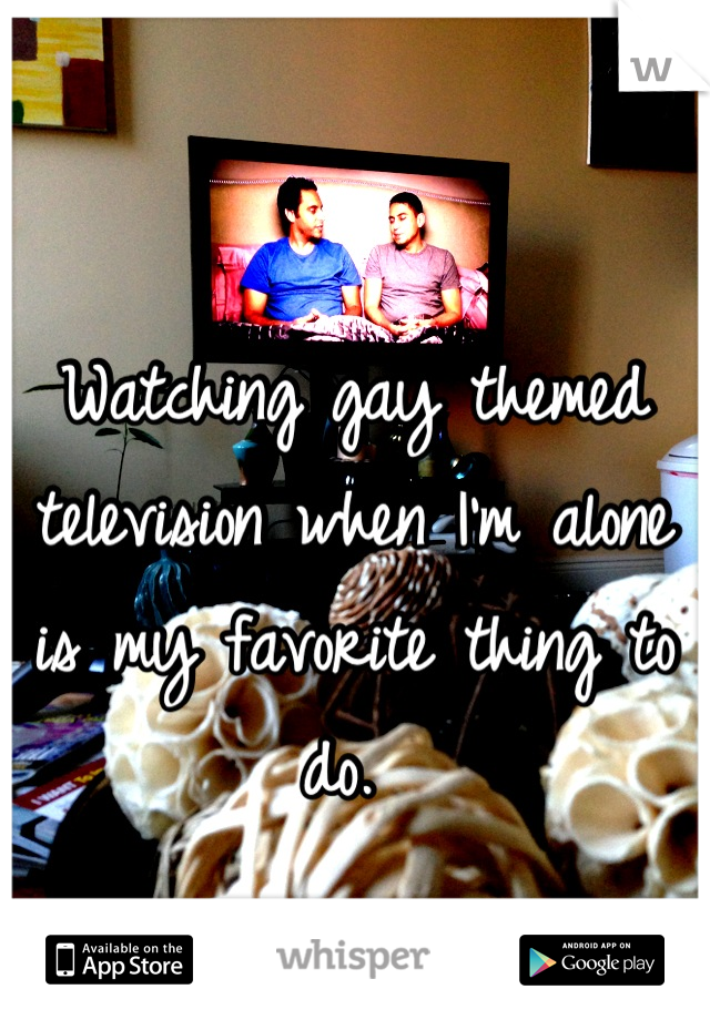 Watching gay themed television when I'm alone is my favorite thing to do. 