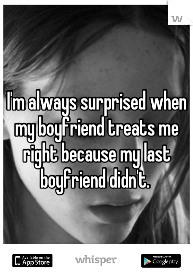 I'm always surprised when my boyfriend treats me right because my last boyfriend didn't. 