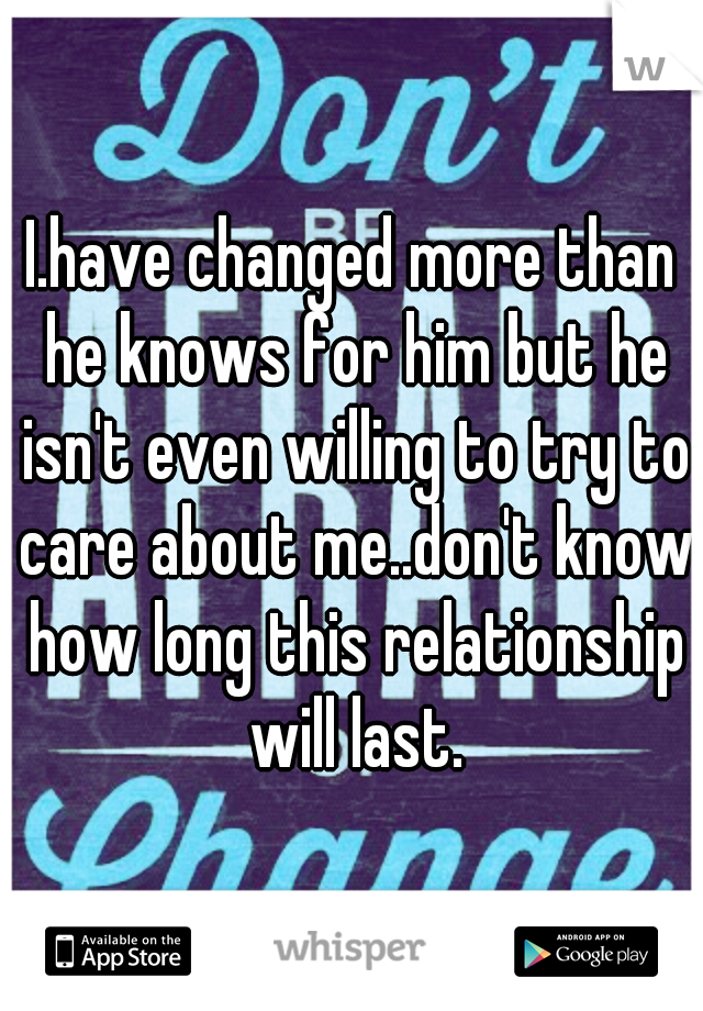 I.have changed more than he knows for him but he isn't even willing to try to care about me..don't know how long this relationship will last.