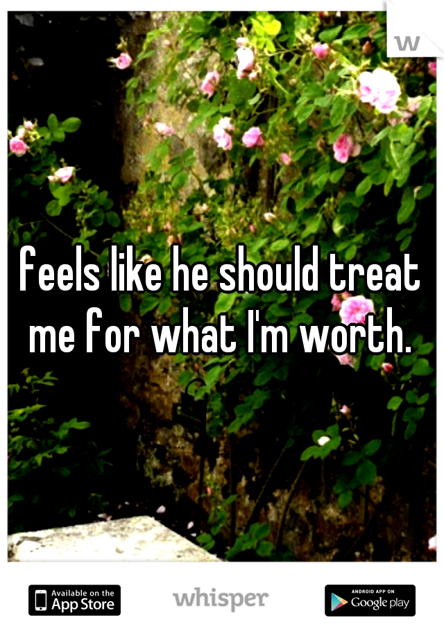 feels like he should treat me for what I'm worth. 