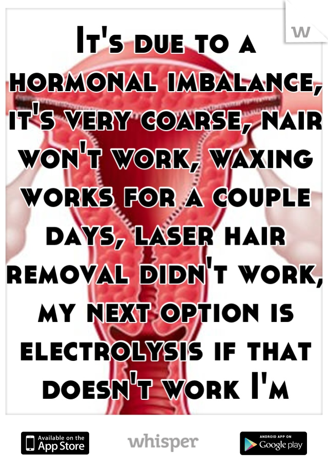 It's due to a hormonal imbalance, it's very coarse, nair won't work, waxing works for a couple days, laser hair removal didn't work, my next option is electrolysis if that doesn't work I'm screwed. 