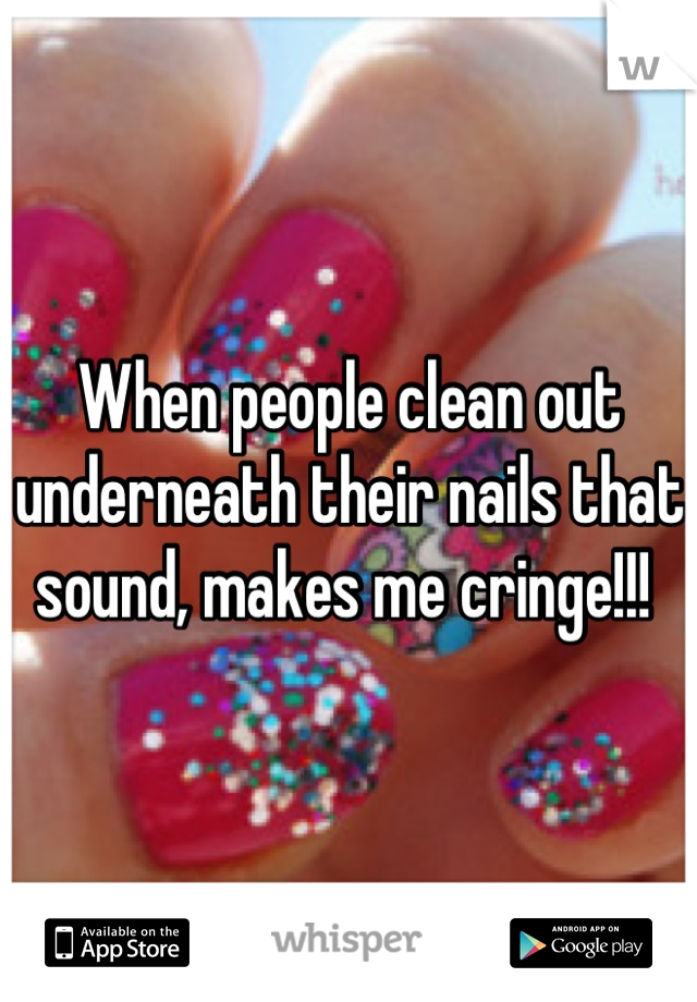 When people clean out underneath their nails that sound, makes me cringe!!! 