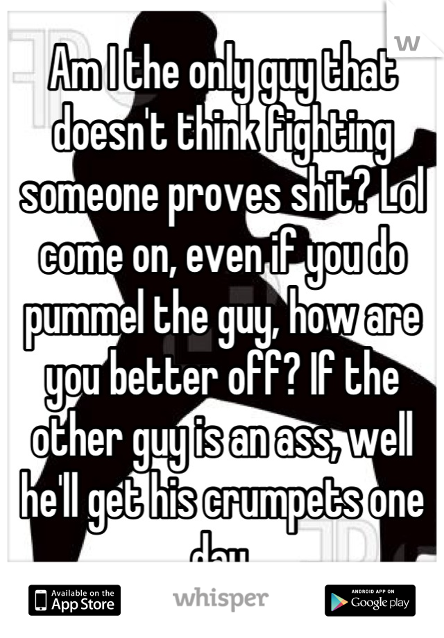 Am I the only guy that doesn't think fighting someone proves shit? Lol come on, even if you do pummel the guy, how are you better off? If the other guy is an ass, well he'll get his crumpets one day.