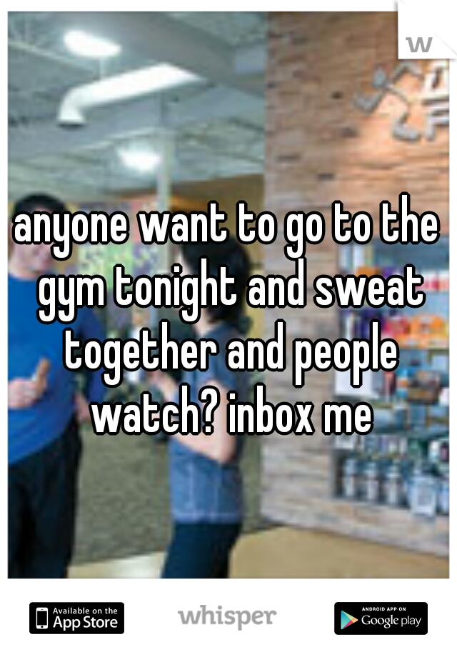 anyone want to go to the gym tonight and sweat together and people watch? inbox me