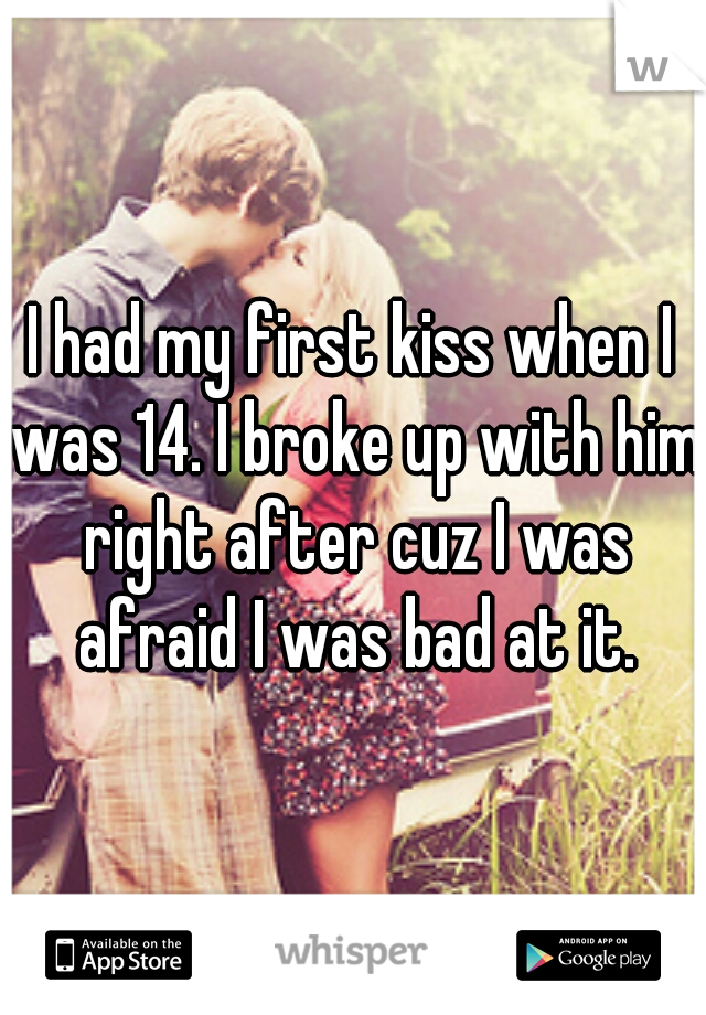 I had my first kiss when I was 14. I broke up with him right after cuz I was afraid I was bad at it.