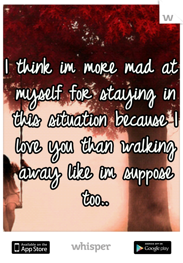 I think im more mad at myself for staying in this situation because I love you than walking away like im suppose too..