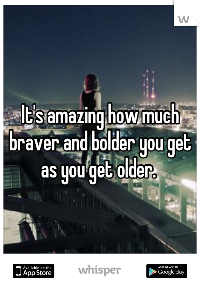 It's amazing how much braver and bolder you get as you get older. 