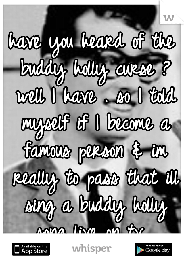 have you heard of the buddy holly curse ? well I have . so I told myself if I become a famous person & im really to pass that ill sing a buddy holly song live on tv. 