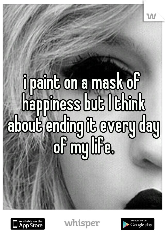 i paint on a mask of happiness but I think about ending it every day of my life.