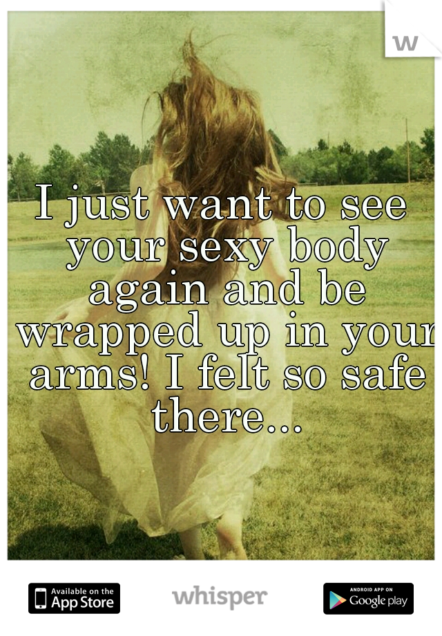 I just want to see your sexy body again and be wrapped up in your arms! I felt so safe there...