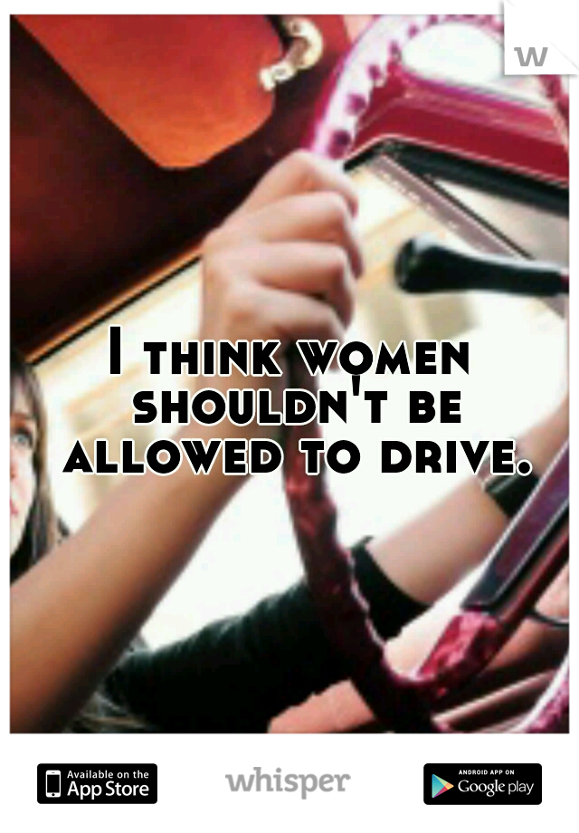 I think women shouldn't be allowed to drive.
