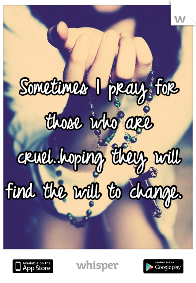 Sometimes I pray for those who are cruel..hoping they will find the will to change. 