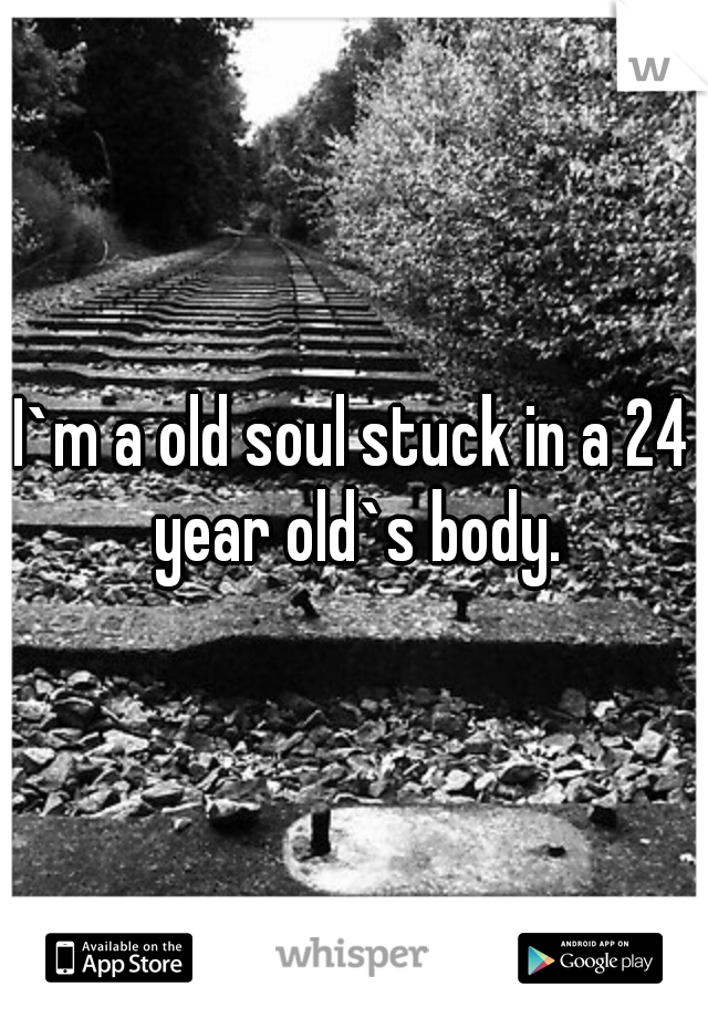 I`m a old soul stuck in a 24 year old`s body.