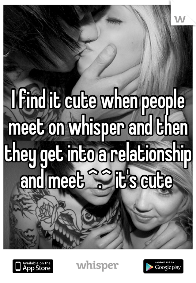 I find it cute when people meet on whisper and then they get into a relationship and meet ^.^ it's cute 