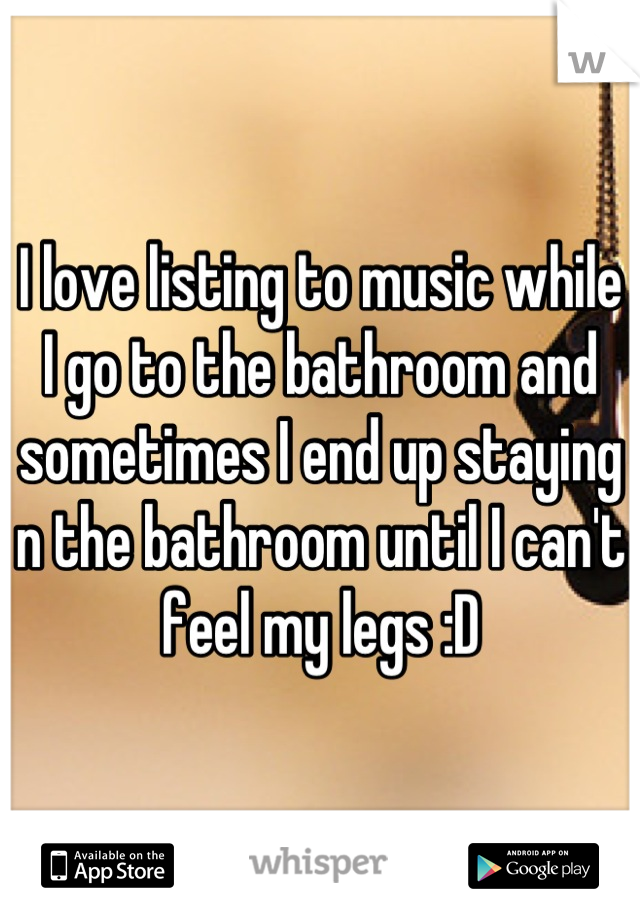 I love listing to music while I go to the bathroom and sometimes I end up staying n the bathroom until I can't feel my legs :D