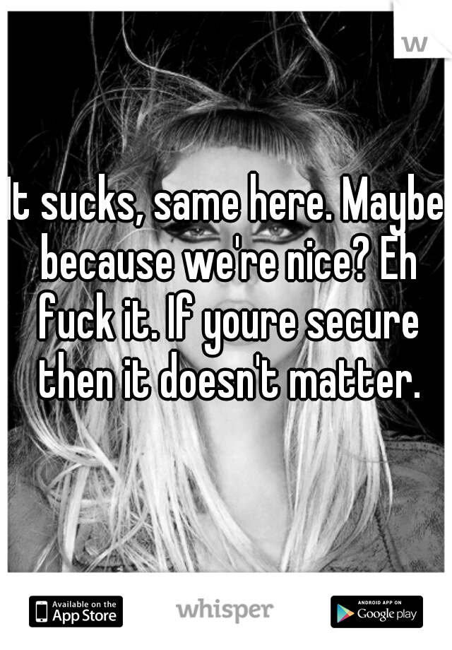 It sucks, same here. Maybe because we're nice? Eh fuck it. If youre secure then it doesn't matter.