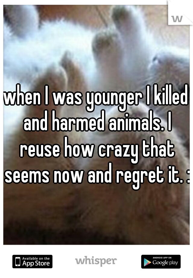 when I was younger I killed and harmed animals. I reuse how crazy that seems now and regret it. :\