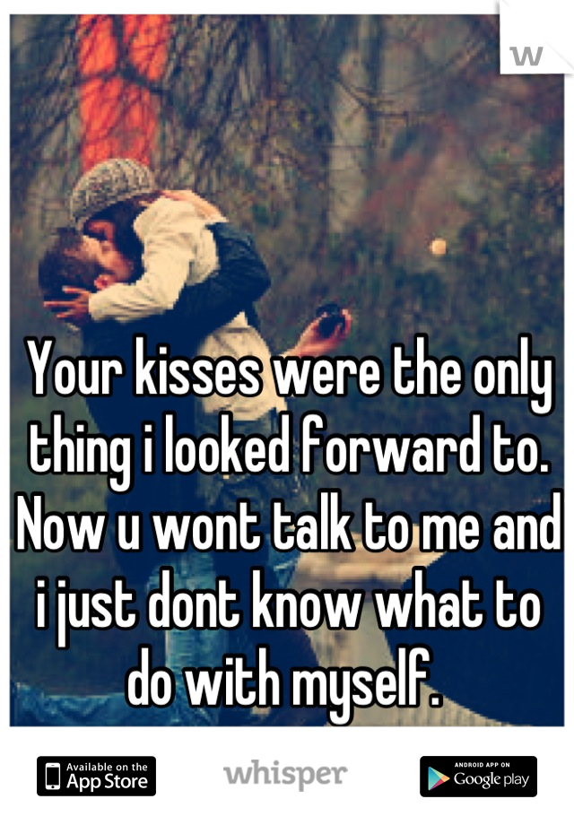 Your kisses were the only thing i looked forward to. Now u wont talk to me and i just dont know what to do with myself. 